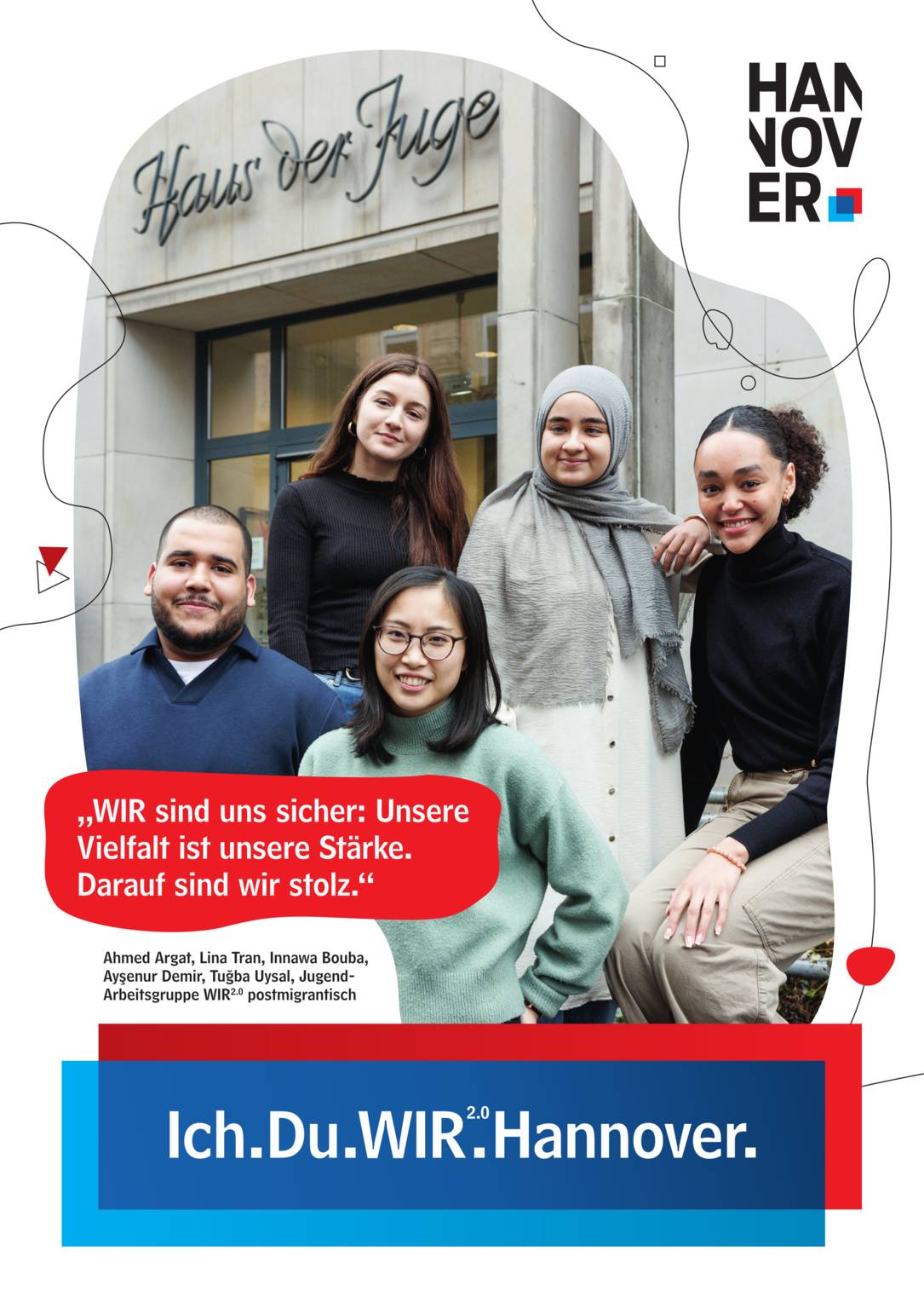 Ein Plakat auf weißem Hintergrund. Oben rechts ein Logo der Landeshauptstadt Hannover. Unten Mittig eine blau-rote Schatulle, in der zu lesen ist "Ich.Du.WIR2.0.Hannover."
Untere Mitte links in einer Art Sprechblase mit rotem Hintergrund der Text "WIR sind uns sicher: Unsere Vielfalt ist unsere Stärke. Darauf sind wir stolz." Darunter ist zu lesen "Ahmed Argat, Lina Tran, Innawa Bouba, Ayşenur Demir, Tuğba Uysal, Jugend-Arbeitsgruppe WIR2.0 postmigrantisch".
Groß in der Plakatmitte ein unregelmäßiger, geschwungener Bildausschnitt mit dem Eingang zum Haus der Jugend im Hintergrund. Im Vordergrund eine Gruppe von jungen Persons of Colour, vier Frauen und ein Mann, die freundlich in die Kamera lächeln.